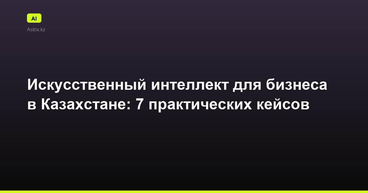 Искусственный интеллект для бизнеса в Казахстане: 7 практических кейсов