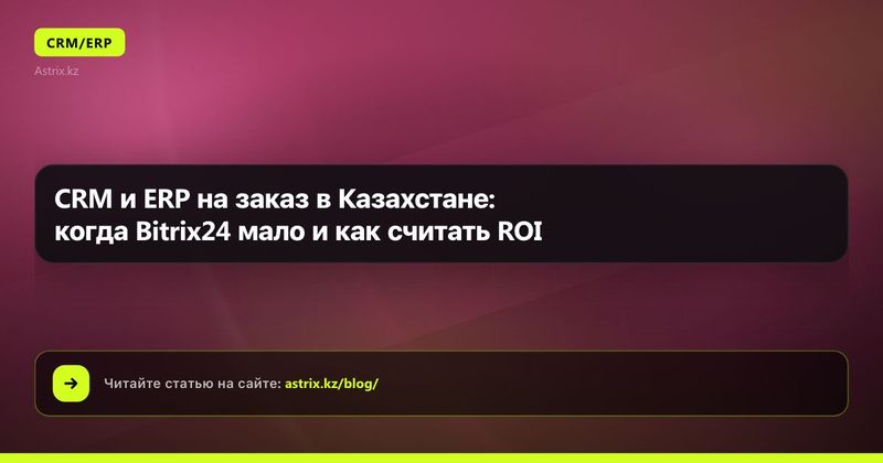 CRM и ERP на заказ в Казахстане: когда Bitrix24 мало и как считать ROI