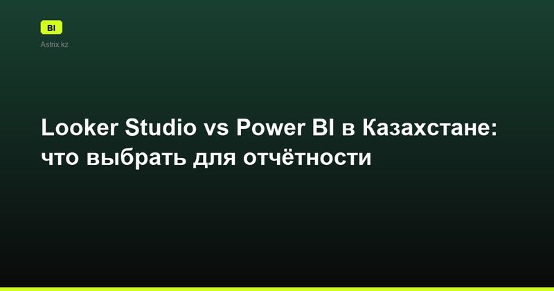 Looker Studio vs Power BI в Казахстане: что выбрать для отчётности
