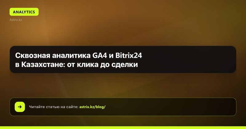 Сквозная аналитика GA4 и Bitrix24 в Казахстане: от клика до сделки